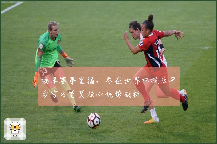 畅享赛事直播，尽在世界杯投注平台官方首页核心优势剖析