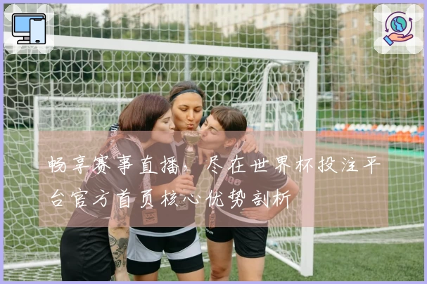 畅享赛事直播，尽在世界杯投注平台官方首页核心优势剖析