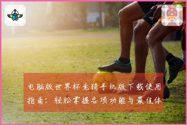 电脑版世界杯竞猜手机版下载使用指南：轻松掌握各项功能与最佳体验技巧